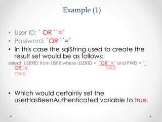 Example (1)
• User ID: ` OR ``=`
• Password: `OR ``=`
• In this case the sqlString used to create the
result set would be as follows:
select USERID from USER where USERID = ``OR``=``and PWD = ``
OR``=`` TRUE
TRUE
• Which would certainly set the
userHasBeenAuthenticated variable to true.
 