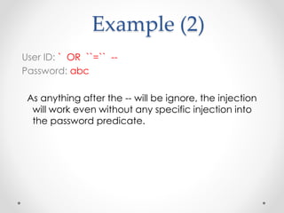 Example (2)
User ID: ` OR ``=`` --
Password: abc
As anything after the -- will be ignore, the injection
will work even without any specific injection into
the password predicate.
 
