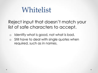 Whitelist
Reject input that doesn’t match your
list of safe characters to accept.
o Identify what is good, not what is bad.
o Still have to deal with single quotes when
required, such as in names.
 