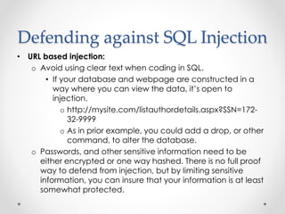 Defending against SQL Injection
• URL based injection:
o Avoid using clear text when coding in SQL.
• If your database and webpage are constructed in a
way where you can view the data, it’s open to
injection.
o http://mysite.com/listauthordetails.aspx?SSN=172-
32-9999
o As in prior example, you could add a drop, or other
command, to alter the database.
o Passwords, and other sensitive information need to be
either encrypted or one way hashed. There is no full proof
way to defend from injection, but by limiting sensitive
information, you can insure that your information is at least
somewhat protected.
 