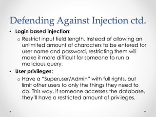 Defending Against Injection ctd.
• Login based injection:
o Restrict input field length. Instead of allowing an
unlimited amount of characters to be entered for
user name and password, restricting them will
make it more difficult for someone to run a
malicious query.
• User privileges:
o Have a “Superuser/Admin” with full rights, but
limit other users to only the things they need to
do. This way, if someone accesses the database,
they’ll have a restricted amount of privileges.
 