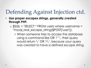 Defending Against Injection ctd.
• Use proper escapes strings, generally created
through PHP.
o $SQL = "SELECT * FROM users where username =
"mysql_real_escape_string($POST['user']);
• When someone tries to access the database
using a command like OR 1’”;, their query
would return ’ OR 1’, because your query
was created to have a defined escape string.
 