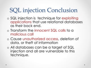 SQL injection Conclusion
o SQL injection is technique for exploiting
applications that use relational databases
as their back end.
o Transform the innocent SQL calls to a
malicious call
o Cause unauthorized access, deletion of
data, or theft of information
o All databases can be a target of SQL
injection and all are vulnerable to this
technique.
 