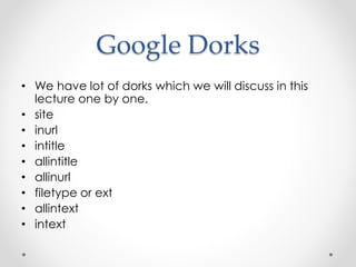 Google Dorks
• We have lot of dorks which we will discuss in this
lecture one by one.
• site
• inurl
• intitle
• allintitle
• allinurl
• filetype or ext
• allintext
• intext
 