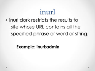 inurl
• inurl dork restricts the results to
site whose URL contains all the
specified phrase or word or string.
Example: inurl:admin
 