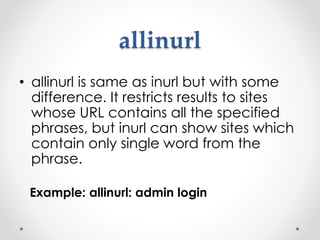 allinurl
• allinurl is same as inurl but with some
difference. It restricts results to sites
whose URL contains all the specified
phrases, but inurl can show sites which
contain only single word from the
phrase.
Example: allinurl: admin login
 