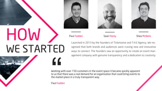 Priya Patel
Communications Manager
Carl Owens
Operational Manager
Brian Bradley
Booking & Events Director
Paul Lawford
Project Manager
M
EET
THE
TEAM
Conor Coyle
Project Manager
Jen Edwards
Marketing Executive
 