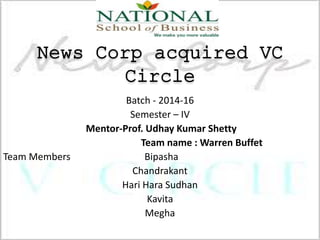 News Corp acquired VC
Circle
Batch - 2014-16
Semester – IV
Mentor-Prof. Udhay Kumar Shetty
Team name : Warren Buffet
Team Members Bipasha
Chandrakant
Hari Hara Sudhan
Kavita
Megha
 