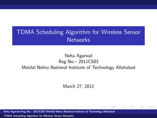 TDMA Scheduling Algorithm for Wireless Sensor
Networks
Neha Agarwal
Reg No.– 2011CS03
Motilal Nehru National Institute of Technology Allahabad
March 27, 2012
Neha Agarwal Reg No.– 2011CS03 Motilal Nehru National Institute of Technology Allahabad
TDMA Scheduling Algorithm for Wireless Sensor Networks
 