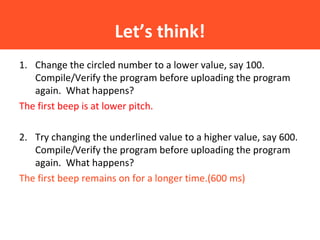 Let’s think!
1. Change the circled number to a lower value, say 100.
Compile/Verify the program before uploading the program
again. What happens?
The first beep is at lower pitch.
2. Try changing the underlined value to a higher value, say 600.
Compile/Verify the program before uploading the program
again. What happens?
The first beep remains on for a longer time.(600 ms)
 