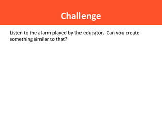 Challenge
Listen to the alarm played by the educator. Can you create
something similar to that?
 