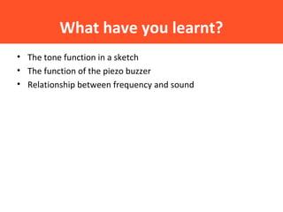 What have you learnt?
• The tone function in a sketch
• The function of the piezo buzzer
• Relationship between frequency and sound
 