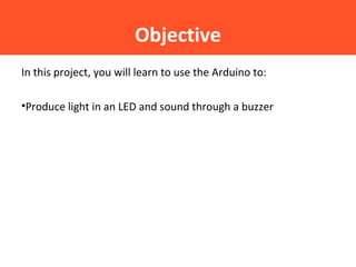 Objective
In this project, you will learn to use the Arduino to:
•Produce light in an LED and sound through a buzzer
 