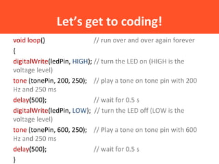 Let’s get to coding!
void loop() // run over and over again forever
{
digitalWrite(ledPin, HIGH); // turn the LED on (HIGH is the
voltage level)
tone (tonePin, 200, 250); // play a tone on tone pin with 200
Hz and 250 ms
delay(500); // wait for 0.5 s
digitalWrite(ledPin, LOW); // turn the LED off (LOW is the
voltage level)
tone (tonePin, 600, 250); // Play a tone on tone pin with 600
Hz and 250 ms
delay(500); // wait for 0.5 s
}
 