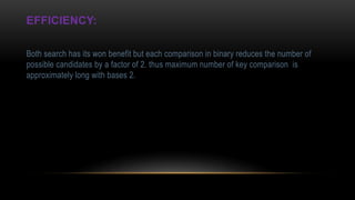 EFFICIENCY:
Both search has its won benefit but each comparison in binary reduces the number of
possible candidates by a factor of 2. thus maximum number of key comparison is
approximately long with bases 2.
 