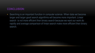 CONCLUSION:
• Searching is an important function in computer science. When data set become
larger and larger good search algorithms will become more important. Linear
search is not more efficient then binary search because we want our work do
rapidly and average comparison of linear search make more efficient then binary
search.
 