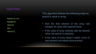 This algorithm follows the following steps to
search a value in array.
• Visit the first element of the array and
compare its value with required value.
• If the value of array matches with the desired
value, the search is complete.
• If the value of array doesn`t match, move to
next element and repeat same process.
Algorithm:
for(i=0; i<n; i++)
if(arr[i]==n)
return (i);
else
return (-1);
 