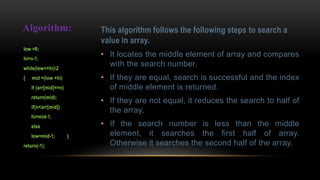 This algorithm follows the following steps to search a
value in array.
• It locates the middle element of array and compares
with the search number.
• If they are equal, search is successful and the index
of middle element is returned.
• If they are not equal, it reduces the search to half of
the array.
• If the search number is less than the middle
element, it searches the first half of array.
Otherwise it searches the second half of the array.
Algorithm:
low =0;
hi=n-1;
while(low<=hi)2
{ mid =(low +hi)
if (arr[mid]==n)
return(mid);
if(n<arr[mid])
hi=mid-1;
else
low=mid-1; }
return(-1);
 
