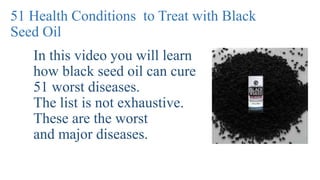 51 Health Conditions to Treat with Black
Seed Oil
In this video you will learn
how black seed oil can cure
51 worst diseases.
The list is not exhaustive.
These are the worst
and major diseases.
 