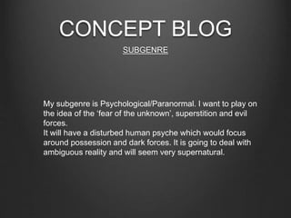 CONCEPT BLOG
SUBGENRE
My subgenre is Psychological/Paranormal. I want to play on
the idea of the ‘fear of the unknown’, superstition and evil
forces.
It will have a disturbed human psyche which would focus
around possession and dark forces. It is going to deal with
ambiguous reality and will seem very supernatural.
 
