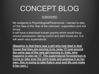 CONCEPT BLOG
SUBGENRE
My subgenre is Psychological/Paranormal. I wanted to play
on the idea of the ‘fear of the unknown’, superstition and evil
forces.
It will have a disturbed human psyche which would focus
around possession, taking control and dark forces ect. It is
will seem very supernatural.
(Baseline is that there was a girl who had died in that
house that they are moving in to. (was 17) just around
the same age of the new girl moving in, Katy, who
happens to also be 17. The supernatural force/person is
trying to take over the girl’s body and possess it as her
own. She is trying to take Katy’s soul and life and make
it her own. )
 