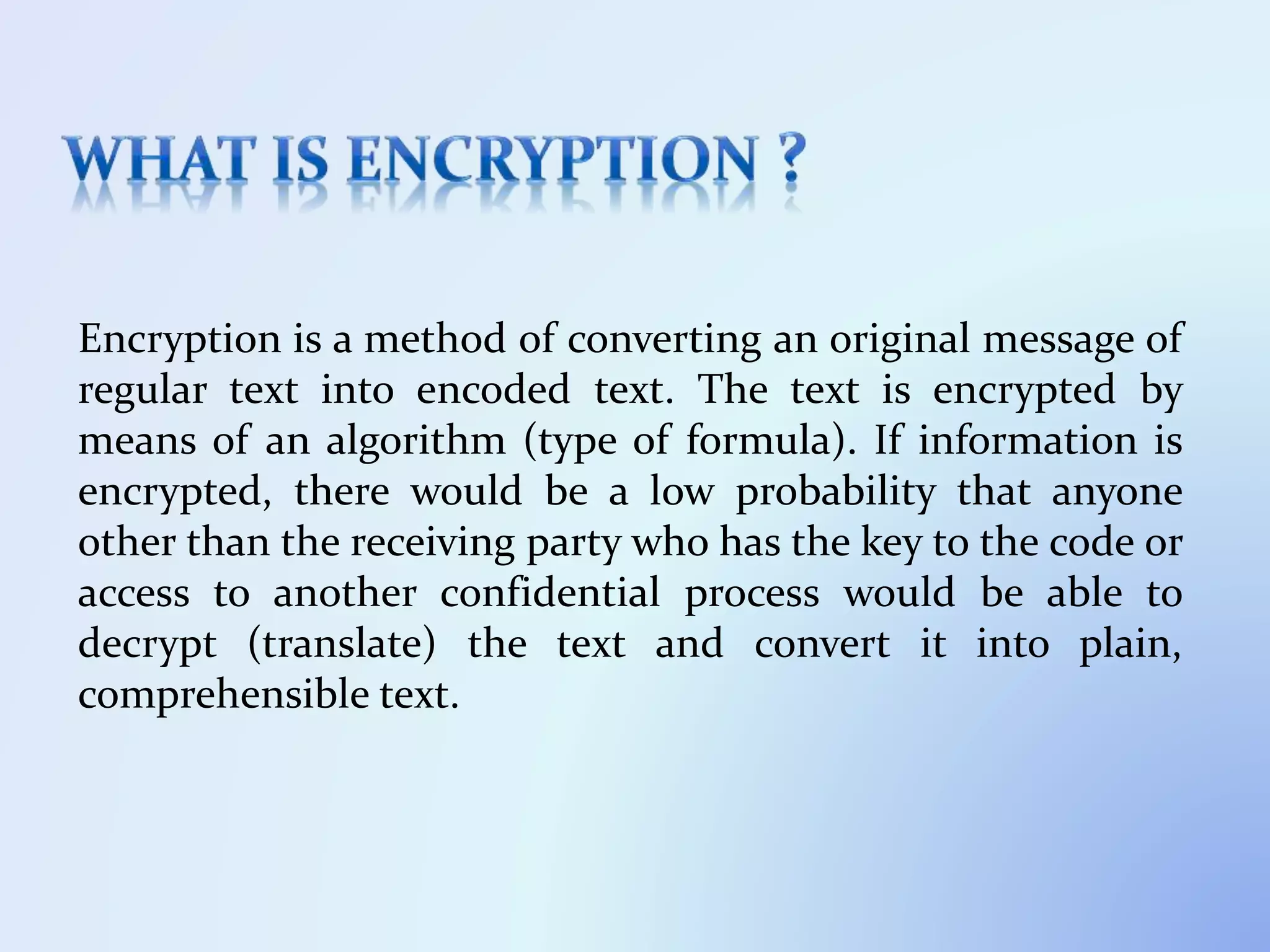 Encryption is a method of converting an original message of
regular text into encoded text. The text is encrypted by
means of an algorithm (type of formula). If information is
encrypted, there would be a low probability that anyone
other than the receiving party who has the key to the code or
access to another confidential process would be able to
decrypt (translate) the text and convert it into plain,
comprehensible text.
 
