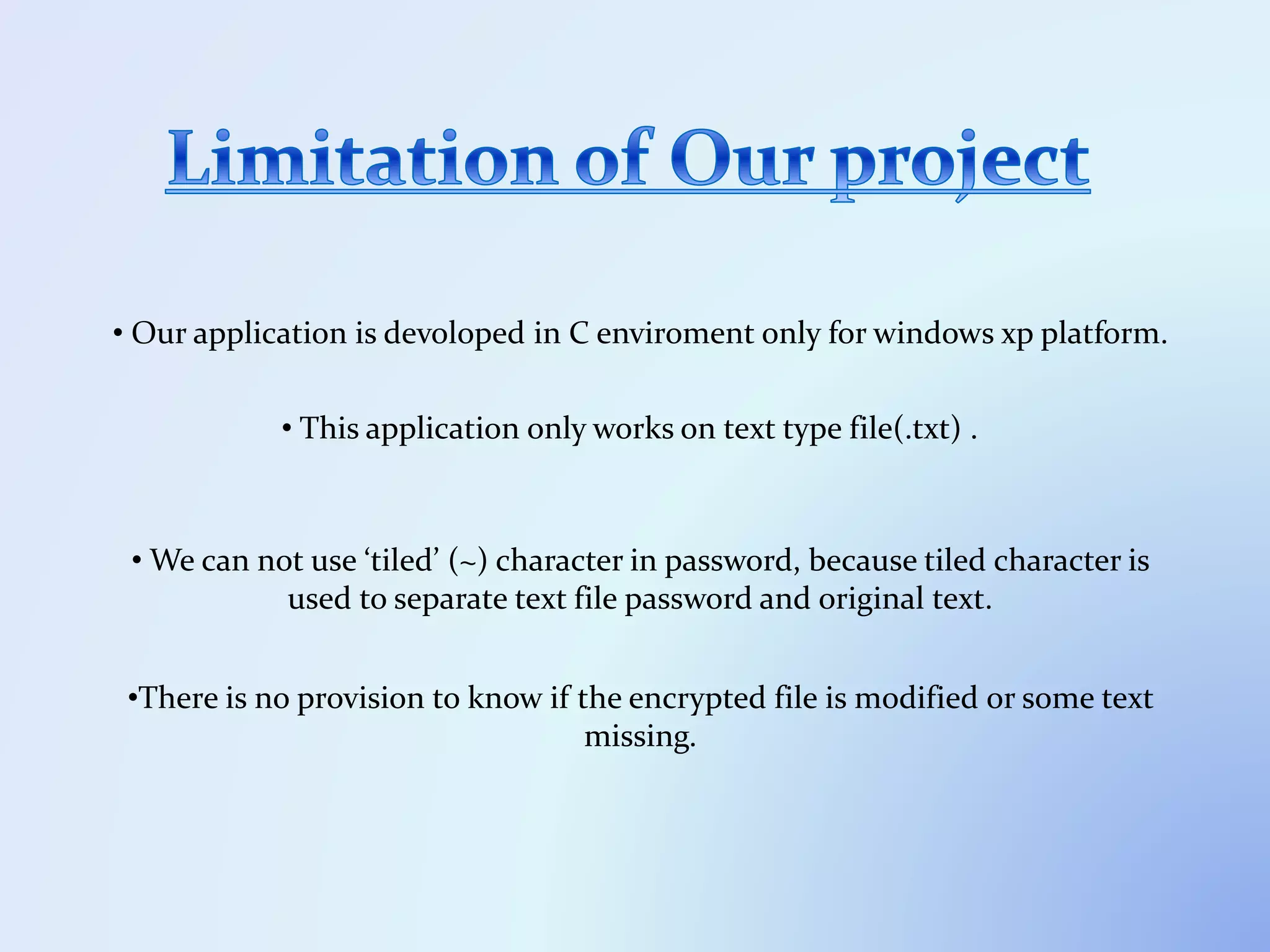 • Our application is devoloped in C enviroment only for windows xp platform.
• This application only works on text type file(.txt) .
• We can not use ‘tiled’ (~) character in password, because tiled character is
used to separate text file password and original text.
•There is no provision to know if the encrypted file is modified or some text
missing.
 