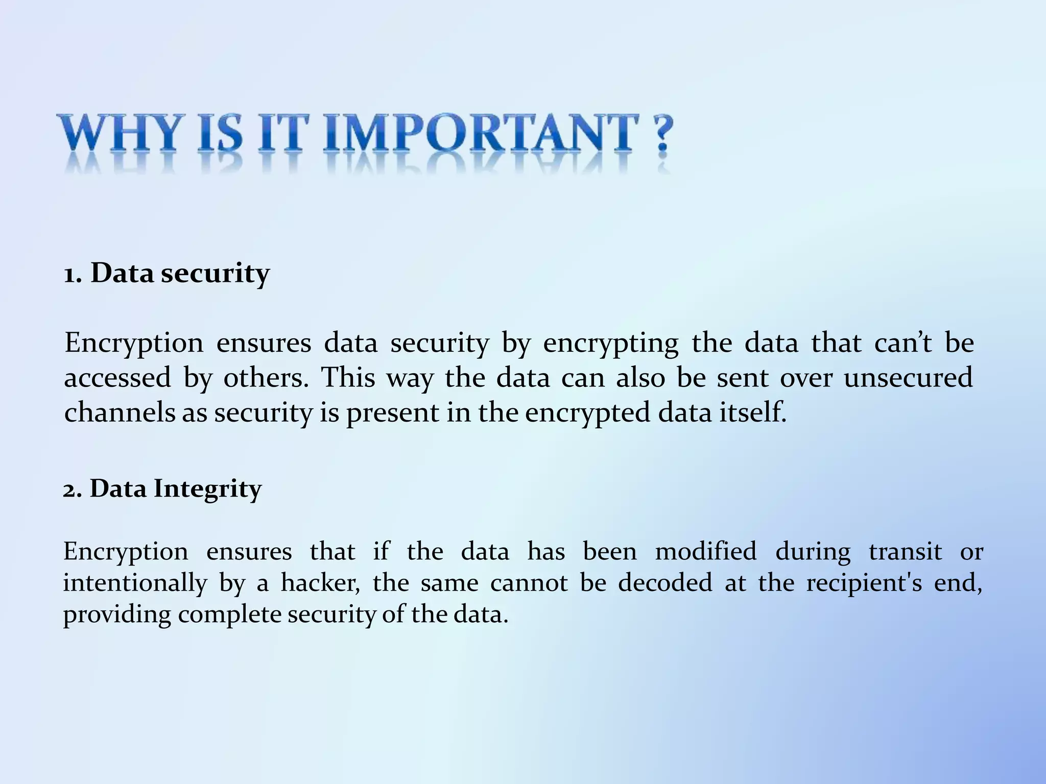 1. Data security
Encryption ensures data security by encrypting the data that can’t be
accessed by others. This way the data can also be sent over unsecured
channels as security is present in the encrypted data itself.
2. Data Integrity
Encryption ensures that if the data has been modified during transit or
intentionally by a hacker, the same cannot be decoded at the recipient's end,
providing complete security of the data.
 