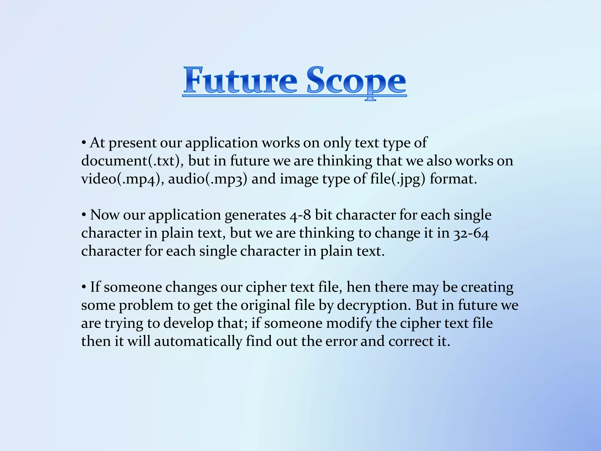 • At present our application works on only text type of
document(.txt), but in future we are thinking that we also works on
video(.mp4), audio(.mp3) and image type of file(.jpg) format.
• Now our application generates 4-8 bit character for each single
character in plain text, but we are thinking to change it in 32-64
character for each single character in plain text.
• If someone changes our cipher text file, hen there may be creating
some problem to get the original file by decryption. But in future we
are trying to develop that; if someone modify the cipher text file
then it will automatically find out the error and correct it.
 