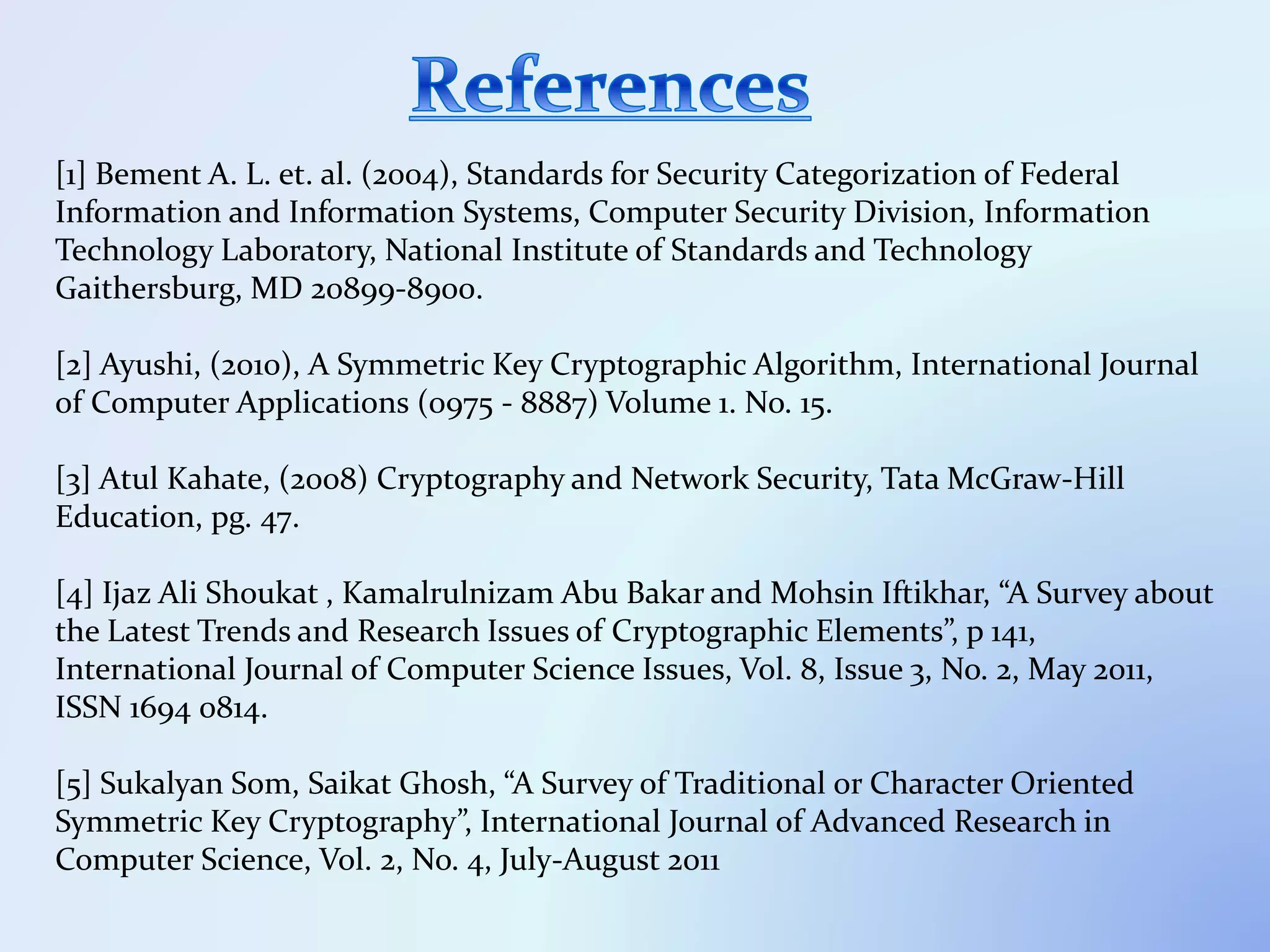[1] Bement A. L. et. al. (2004), Standards for Security Categorization of Federal
Information and Information Systems, Computer Security Division, Information
Technology Laboratory, National Institute of Standards and Technology
Gaithersburg, MD 20899-8900.
[2] Ayushi, (2010), A Symmetric Key Cryptographic Algorithm, International Journal
of Computer Applications (0975 - 8887) Volume 1. No. 15.
[3] Atul Kahate, (2008) Cryptography and Network Security, Tata McGraw-Hill
Education, pg. 47.
[4] Ijaz Ali Shoukat , Kamalrulnizam Abu Bakar and Mohsin Iftikhar, “A Survey about
the Latest Trends and Research Issues of Cryptographic Elements”, p 141,
International Journal of Computer Science Issues, Vol. 8, Issue 3, No. 2, May 2011,
ISSN 1694 0814.
[5] Sukalyan Som, Saikat Ghosh, “A Survey of Traditional or Character Oriented
Symmetric Key Cryptography”, International Journal of Advanced Research in
Computer Science, Vol. 2, No. 4, July-August 2011
 