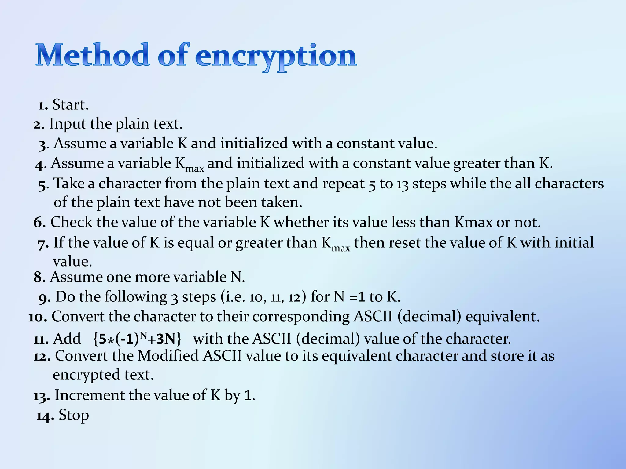 1. Start.
2. Input the plain text.
3. Assume a variable K and initialized with a constant value.
4. Assume a variable Kmax and initialized with a constant value greater than K.
5. Take a character from the plain text and repeat 5 to 13 steps while the all characters
of the plain text have not been taken.
6. Check the value of the variable K whether its value less than Kmax or not.
7. If the value of K is equal or greater than Kmax then reset the value of K with initial
value.
8. Assume one more variable N.
9. Do the following 3 steps (i.e. 10, 11, 12) for N =1 to K.
10. Convert the character to their corresponding ASCII (decimal) equivalent.
11. Add {5*(-1)N+3N} with the ASCII (decimal) value of the character.
12. Convert the Modified ASCII value to its equivalent character and store it as
encrypted text.
13. Increment the value of K by 1.
14. Stop
 