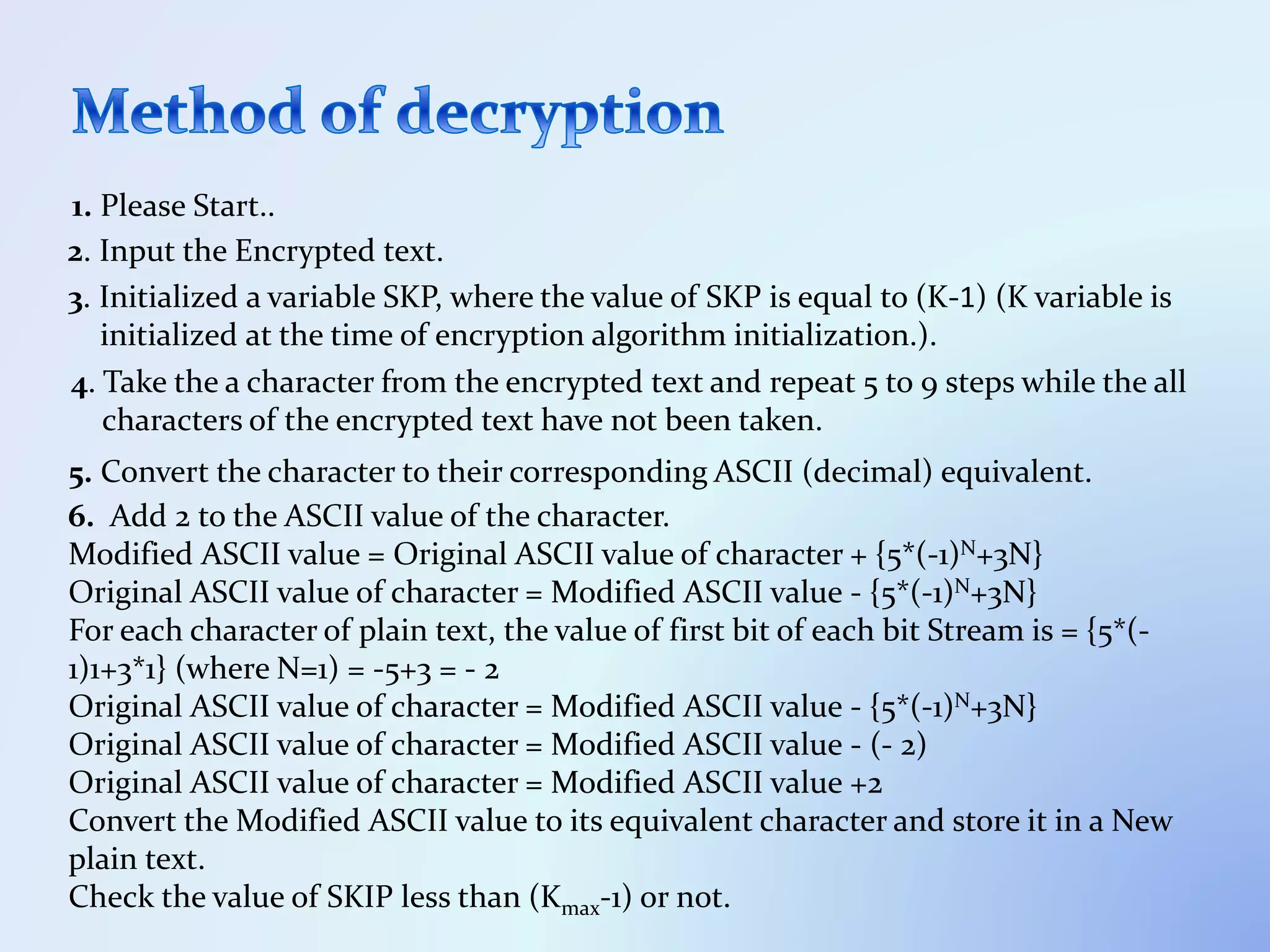 1. Please Start..
2. Input the Encrypted text.
3. Initialized a variable SKP, where the value of SKP is equal to (K-1) (K variable is
initialized at the time of encryption algorithm initialization.).
4. Take the a character from the encrypted text and repeat 5 to 9 steps while the all
characters of the encrypted text have not been taken.
5. Convert the character to their corresponding ASCII (decimal) equivalent.
6. Add 2 to the ASCII value of the character.
Modified ASCII value = Original ASCII value of character + {5*(-1)N+3N}
Original ASCII value of character = Modified ASCII value - {5*(-1)N+3N}
For each character of plain text, the value of first bit of each bit Stream is = {5*(-
1)1+3*1} (where N=1) = -5+3 = - 2
Original ASCII value of character = Modified ASCII value - {5*(-1)N+3N}
Original ASCII value of character = Modified ASCII value - (- 2)
Original ASCII value of character = Modified ASCII value +2
Convert the Modified ASCII value to its equivalent character and store it in a New
plain text.
Check the value of SKIP less than (Kmax-1) or not.
 