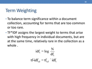Term Weighting
• To balance term significance within a document
collection, accounting for terms that are too common
or too rare.
• TF*IDF assigns the largest weight to terms that arise
with high frequency in individual documents, but are
at the same time, relatively rare in the collection as a
whole .
15
idft = log
N
dft
tf-idft,d = tft,d ´idft
 