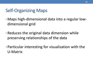 Self-Organizing Maps
• Maps high-dimensional data into a regular low-
dimensional grid
• Reduces the original data dimension while
preserving relationships of the data
• Particular interesting for visualization with the
U-Matrix
22
 