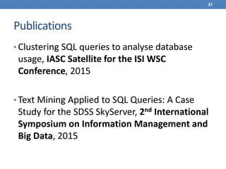 Publications
• Clustering SQL queries to analyse database
usage, IASC Satellite for the ISI WSC
Conference, 2015
• Text Mining Applied to SQL Queries: A Case
Study for the SDSS SkyServer, 2nd International
Symposium on Information Management and
Big Data, 2015
37
 