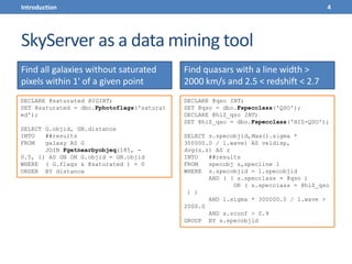 SkyServer as a data mining tool
Find all galaxies without saturated
pixels within 1' of a given point
Find quasars with a line width >
2000 km/s and 2.5 < redshift < 2.7
DECLARE @saturated BIGINT;
SET @saturated = dbo.Fphotoflags('saturat
ed');
SELECT G.objid, GN.distance
INTO ##results
FROM galaxy AS G
JOIN Fgetnearbyobjeq(185, -
0.5, 1) AS GN ON G.objid = GN.objid
WHERE ( G.flags & @saturated ) = 0
ORDER BY distance
DECLARE @qso INT;
SET @qso = dbo.Fspecclass('QSO');
DECLARE @hiZ_qso INT;
SET @hiZ_qso = dbo.Fspecclass('HIZ-QSO');
SELECT s.specobjid,Max(l.sigma *
300000.0 / l.wave) AS veldisp,
Avg(s.z) AS z
INTO ##results
FROM specobj s,specline l
WHERE s.specobjid = l.specobjid
AND ( ( s.specclass = @qso )
OR ( s.specclass = @hiZ_qso
) )
AND l.sigma * 300000.0 / l.wave >
2000.0
AND s.zconf > 0.9
GROUP BY s.specobjid
4Introduction
 