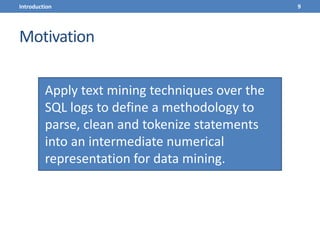 Motivation
Apply text mining techniques over the
SQL logs to define a methodology to
parse, clean and tokenize statements
into an intermediate numerical
representation for data mining.
9Introduction
 