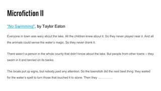 Microfiction II
"No Swimming", by Taylor Eaton
Everyone in town was wary about the lake. All the children knew about it. So they never played near it. And all
the animals could sense the water’s magic. So they never drank it.
There wasn’t a person in the whole county that didn’t know about the lake. But people from other towns – they
swam in it and tanned on its banks.
The locals put up signs, but nobody paid any attention. So the townsfolk did the next best thing: they waited
for the water’s spell to turn those that touched it to stone. Then they …………...
 