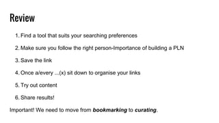 Review
1. Find a tool that suits your searching preferences
2. Make sure you follow the right person-Importance of building a PLN
3. Save the link
4. Once a/every ...(x) sit down to organise your links
5. Try out content
6. Share results!
Important! We need to move from bookmarking to curating.
 