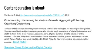 Content curation is about:
Via Sophia B. Liu (http://www.cepis.org/upgrade/media/liu.IV.20101.pdf), 2012
Crowdsourcing: Harnessing the wisdom of crowds. Aggregating/Collecting
Organising/Customising
The call of the curator requires people who are selfless and willing to act as sherpas and guides.
They’re identifiable subject matter experts who dive through mountains of digital information and
distill it down to its most relevant, essential parts. Digital Curators are the future of online
content… Further, they don’t even need to create their own content, just as a museum curator
rarely hangs his/her own work next to a Da Vinci. They do, however, need to be subject matter
experts. Steve Rubel
See also: Steve Rubel on the Digital Curator
 