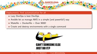 Deployments: And automatization for all . . .
Lazy DevOps is best DevOps
Ansible let us manage AWS in a simple (and powerful!) way
Makeﬁle + Dockerﬁle = Over 9000!
Create and destroy environments with a single command
Zequi V´azquez @RabbitLair Drupal #ExtremeScaling
 