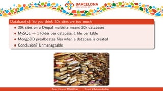 Database(s): So you think 30k sites are too much
30k sites on a Drupal multisite means 30k databases
MySQL → 1 folder per database, 1 ﬁle per table
MongoDB preallocates ﬁles when a database is created
Conclusion? Unmanageable
Zequi V´azquez @RabbitLair Drupal #ExtremeScaling
 
