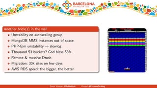 Another brick(s) in the wall
Unstability on autoscaling group
MongoDB MMS instances out of space
PHP-fpm unstability → slowlog
Thousand S3 buckets? God bless S3fs
Remote & massive Drush
Migration: 30k sites on few days
AWS RDS speed: the bigger, the better
Zequi V´azquez @RabbitLair Drupal #ExtremeScaling
 