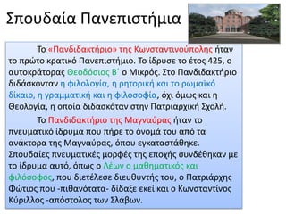 Σπουδαία Πανεπιστήμια
Το «Πανδιδακτήριο» της Κωνσταντινούπολης ήταν
το πρώτο κρατικό Πανεπιστήμιο. Το ίδρυσε το έτος 425, ο
αυτοκράτορας Θεοδόσιος Β΄ ο Μικρός. Στο Πανδιδακτήριο
διδάσκονταν η φιλολογία, η ρητορική και το ρωμαϊκό
δίκαιο, η γραμματική και η φιλοσοφία, όχι όμως και η
Θεολογία, η οποία διδασκόταν στην Πατριαρχική Σχολή.
Το Πανδιδακτήριο της Μαγναύρας ήταν το
πνευματικό ίδρυμα που πήρε το όνομά του από τα
ανάκτορα της Μαγναύρας, όπου εγκαταστάθηκε.
Σπουδαίες πνευματικές μορφές της εποχής συνδέθηκαν με
το ίδρυμα αυτό, όπως ο Λέων ο μαθηματικός και
φιλόσοφος, που διετέλεσε διευθυντής του, ο Πατριάρχης
Φώτιος που -πιθανότατα- δίδαξε εκεί και ο Κωνσταντίνος
Κύριλλος -απόστολος των Σλάβων.
 