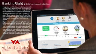 Imagine a bank that automatically adapts to
its customers’ ever-evolving circumstances,
using multiple channels and usage data to
continually improve customer experience.
BankingRight helps you get — and stay —
really close to your customers throughout
their entire lifecycle, from initial onboarding
to complete personal and professional
advice
Right out of the box, BankingRight’s pre-
configured banking templates help you cut
costs and increase revenue, while giving
your customers the power to make smart
financial decisions, anytime, anywhere, on
any device. As your customers progress
along their journey, BankingRight creates
highly personalized, responsive banking
services that match their changing needs.
Switch on responsive banking
 