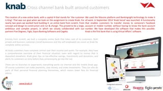 Cross channel bank built around customers
2015
Integrated solutions
The creation of a new online bank, with a capital K that stands for ’the customer
is King’. That was our goal when we took on the assignment to create Knab. For
nearly two years we worked hard building it: an online bank from scratch. From
concept and design to construction and run & change. This proved to be a large,
ambitious and complex project, in which we closely collaborated with our
partners Five Degrees, Figlo, Sopra Banking Software and Cegeka.
We used the Sitecore platform and Bankingright technology to make it
all work. In September 2014 ‘Knab Social’ was launched. A functionality
that enables customers to transfer money to someone’s Facebook
account or mobile number, without having to know the bank account
number. We have developed the software that makes this possible.
Knab is the first bank that is using Virtual Affairs’ software.
Entirely from scratch, we built a complete online bank that takes care of its customers. Both
private and business customers (small businesses and the self-employed) can count on Knab for
complete online services.
All Knab customers have complete control over their income and assets. For example, they have
a comprehensive overview of their financial situation, even with regard to money that is
deposited elsewhere. Knab gives tips on tax-effective savings, investments and donations, and
alerts its customers on time before they unnecessarily go into the red.
There are no branches or paperwork; everything works via internet and the mobile Knab app.
Of course customers can make payments, save money, and make investments. They can also do
parts of their personal financial planning themselves, which means lower fees for financial
advice.
www.knab.nl
 