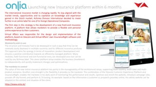 Launching new Insurance platform within 6 months
The international insurance market is changing rapidly. To stay aligned with the
market trends, opportunities and to capitalize on knowledge and experience
gained in the Dutch market, Achmea Division International decided to invest
further in an online label for one of its foreign Operational Companies.
The first step in this strategy is the development of a new front-end insurance
platform. A platform that allows marketers to provide a flexible and personal
online experience to their customers.
Virtual Affairs was responsible for the design and implementation of the
platform, based on Sitecore and Virtual Affairs’ own InsuranceRight software and
methodology.
Modularity and re-use
The structure and modules had to be developed in such a way that they can be
relatively easily deployed in multiple countries and for different insurance products.
This approach aims for synergy in terms of innovation, product development and
ensures a positive contribution towards an efficiently managed platform. Many
modules, both functional and non-functional ones, are developed once but can be
used by any Achmea label. The clever platform setup enables the business (marketers)
to independently and quickly implement changes and optimizations.
The marketer in control
The value of the new online insurance platform lies partly in the manageability of the architectural setup, supporting multi-country, multi-label and multi-
product scenarios. Another core strength is the flexibility it provides to the marketer. The combination of the Sitecore Customer Experience Platform and
InsuranceRight, enables the marketer in his daily work of monitoring the performance and results, optimize and enrich the website, introduce campaign sites,
provide off-site funnels and perform A / B testing. An example: based on the information a customer or prospects provides online, the whole website can be
adapted to the context and situation of the client.
https://www.onlia.sk/
 