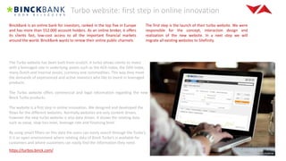 Turbo website: first step in online innovation
BinckBank is an online bank for investors, ranked in the top five in Europe
and has more than 552.000 account holders. As an online broker, it offers
its clients fast, low-cost access to all the important financial markets
around the world. BinckBank wants to renew their online public channels.
The first step is the launch of their turbo website. We were
responsible for the concept, interaction design and
realization of the new website. In a next step we will
migrate all existing websites to Sitefinity.
The Turbo website has been built from scratch. A turbo allows clients to invest
with a leveraged rate in underlying assets such as the AEX-index, the DAX-index,
many Dutch and internal stocks, currency and commodities. This way they meet
the demands of experienced and active investors who like to invest in leveraged
products.
The Turbo website offers commercial and legal information regarding the new
Binck Turbo products.
The website is a first step in online innovation. We designed and developed the
flows for the different websites. Normally websites are only content driven,
however the new turbo website is also data driven. It shows the relating data
such as value, stop-loss level, leverage rate and financing level.
By using smart filters on this data the users can easily search through the Turbo’s.
It is an open environment where relating data of Binck Turbo’s is available for
customers and where customers can easily find the information they need.
https://turbos.binck.com/
 