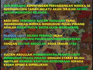 • SHTI BIMBANG KEPENTINGAN PERDAGANGAN MEREKA DI
SEMENANJUNG TANAH MELAYU AKAN TERJEJAS AKIBAT
DASAR MONOPOLI BELANDA.
• BAGI SHTI, TAWARAN SULTAN ABDULLAH YANG
MEMBENARKAN MEREKA MENDUDUKI PULAU PINANG
ADALAH BAGAI PUCUK DICITA ULAM MENDATANG.
• FRANCIS LIGHT SECARA PERIBADI TELAH
MENANDATANGANI PERJANJIAN INGGERIS-KEDAH
DENGAN SULTAN ABDULLAH PADA TAHUN 1786
• SULTAN ABDULLAH MEMBENARKAN FRANCIS LIGHT
MENDUDUKI PULAU PINANG DENGAN SYARAT BELIAU
MESTILAH MEMBERI BANTUAN KETENTERAAN KEPADA
KEDAH APABILA DIPERLUKAN.
 