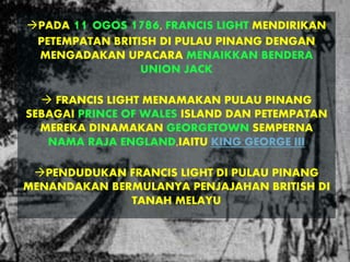 PADA 11 OGOS 1786, FRANCIS LIGHT MENDIRIKAN
PETEMPATAN BRITISH DI PULAU PINANG DENGAN
MENGADAKAN UPACARA MENAIKKAN BENDERA
UNION JACK
 FRANCIS LIGHT MENAMAKAN PULAU PINANG
SEBAGAI PRINCE OF WALES ISLAND DAN PETEMPATAN
MEREKA DINAMAKAN GEORGETOWN SEMPERNA
NAMA RAJA ENGLAND,IAITU KING GEORGE III
PENDUDUKAN FRANCIS LIGHT DI PULAU PINANG
MENANDAKAN BERMULANYA PENJAJAHAN BRITISH DI
TANAH MELAYU
 
